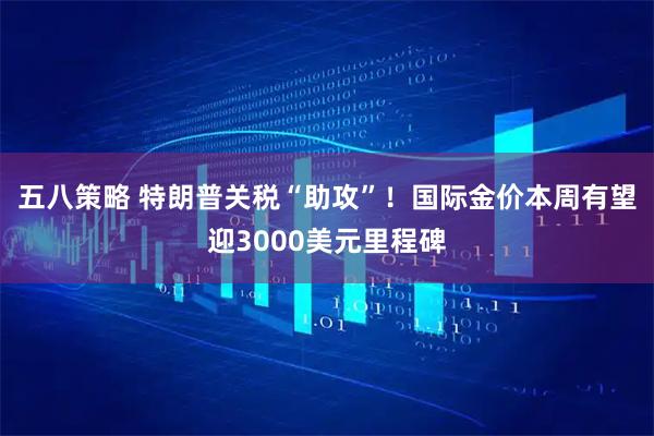 五八策略 特朗普关税“助攻”！国际金价本周有望迎3000美元里程碑