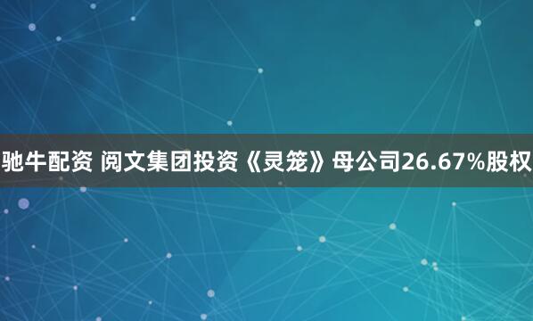 驰牛配资 阅文集团投资《灵笼》母公司26.67%股权
