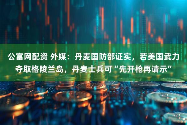 公富网配资 外媒：丹麦国防部证实，若美国武力夺取格陵兰岛，丹麦士兵可“先开枪再请示”