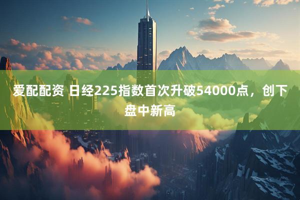爱配配资 日经225指数首次升破54000点，创下盘中新高
