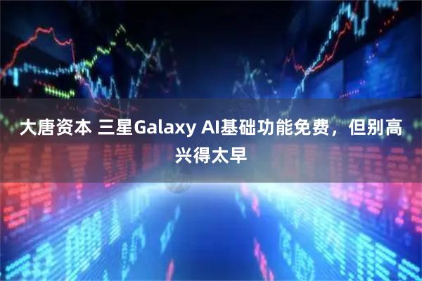 大唐资本 三星Galaxy AI基础功能免费，但别高兴得太早