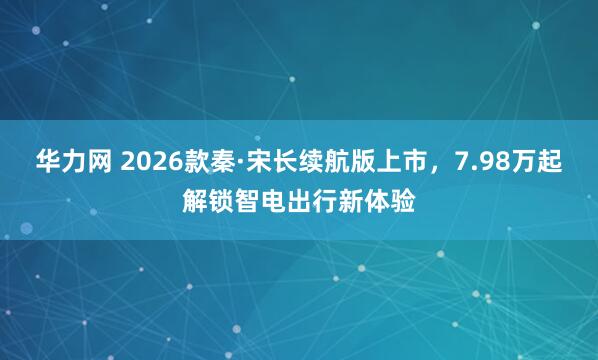 华力网 2026款秦·宋长续航版上市，7.98万起解锁智电出行新体验