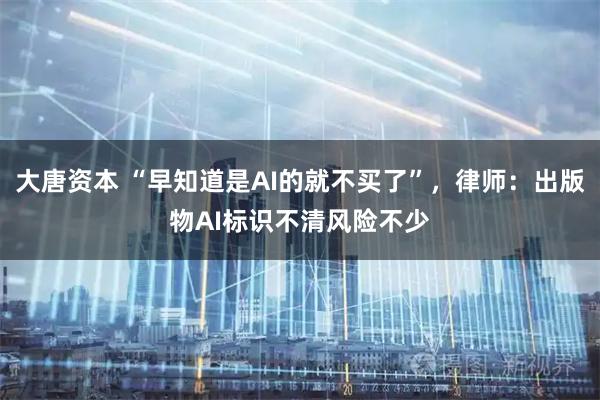 大唐资本 “早知道是AI的就不买了”，律师：出版物AI标识不清风险不少