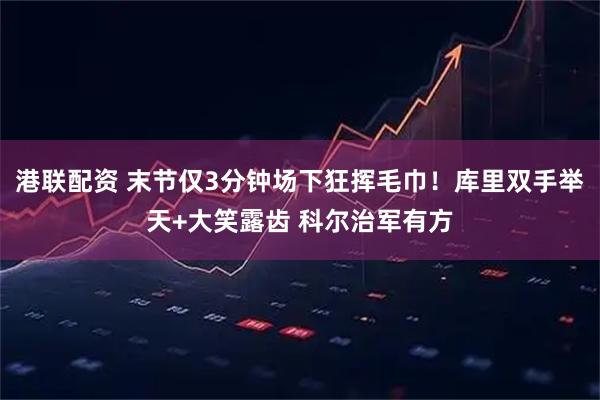 港联配资 末节仅3分钟场下狂挥毛巾！库里双手举天+大笑露齿 科尔治军有方