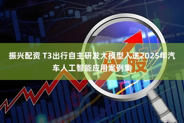 振兴配资 T3出行自主研发大模型入选2025年汽车人工智能应用案例集