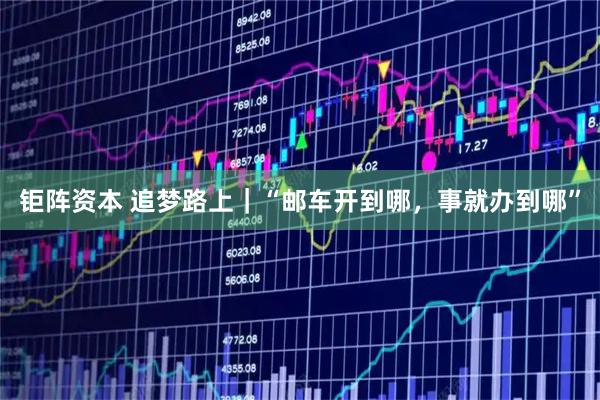 钜阵资本 追梦路上｜“邮车开到哪，事就办到哪”