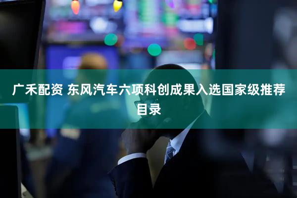 广禾配资 东风汽车六项科创成果入选国家级推荐目录