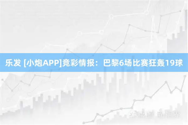 乐发 [小炮APP]竞彩情报：巴黎6场比赛狂轰19球