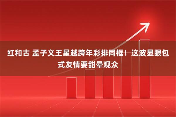 红和古 孟子义王星越跨年彩排同框！这波显眼包式友情要甜晕观众