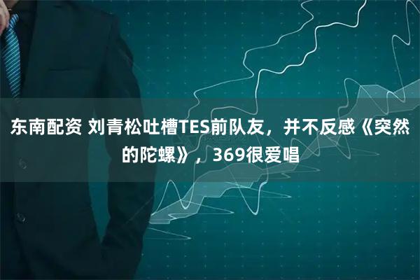 东南配资 刘青松吐槽TES前队友，并不反感《突然的陀螺》，369很爱唱