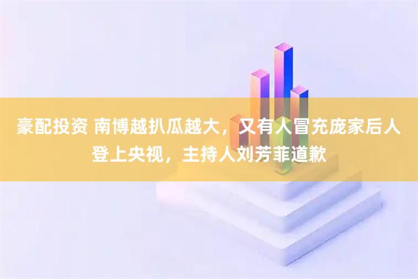 豪配投资 南博越扒瓜越大，又有人冒充庞家后人登上央视，主持人刘芳菲道歉