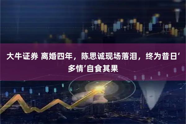 大牛证券 离婚四年，陈思诚现场落泪，终为昔日‘多情’自食其果