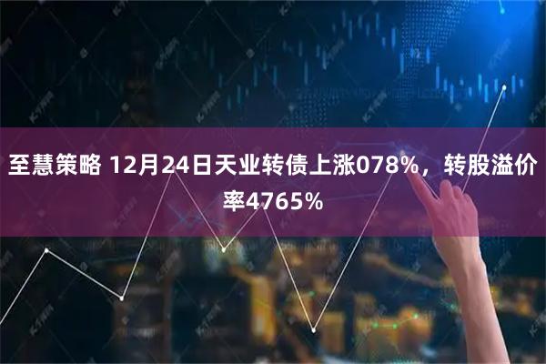 至慧策略 12月24日天业转债上涨078%，转股溢价率4765%