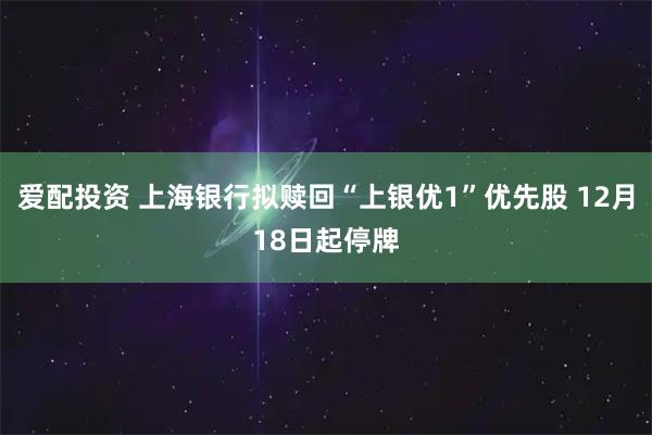 爱配投资 上海银行拟赎回“上银优1”优先股 12月18日起停牌