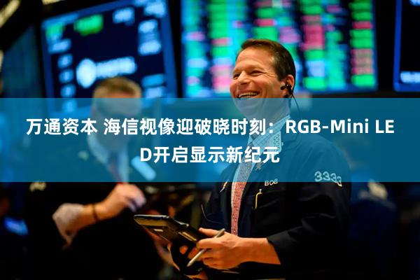 万通资本 海信视像迎破晓时刻：RGB-Mini LED开启显示新纪元
