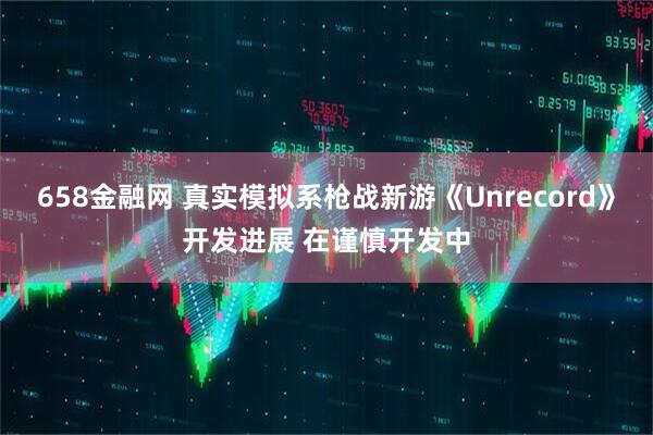 658金融网 真实模拟系枪战新游《Unrecord》开发进展 在谨慎开发中