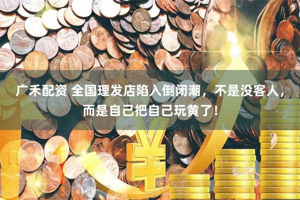广禾配资 全国理发店陷入倒闭潮，不是没客人，而是自己把自己玩黄了！