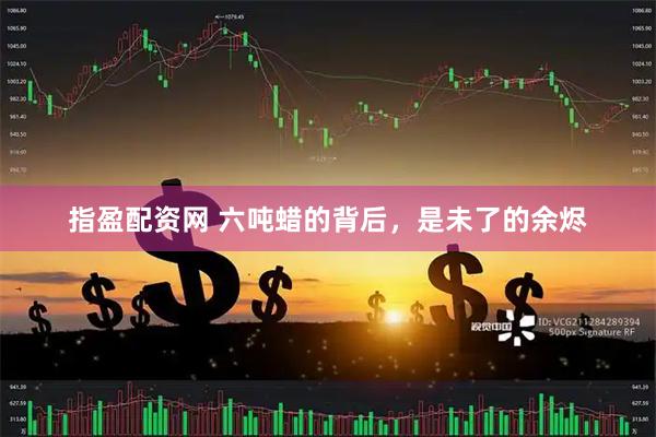 指盈配资网 六吨蜡的背后，是未了的余烬